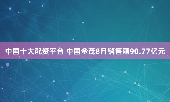 中国十大配资平台 中国金茂8月销售额90.77亿元