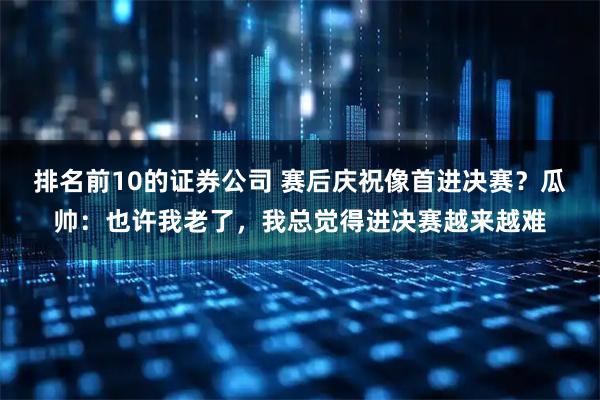 排名前10的证券公司 赛后庆祝像首进决赛？瓜帅：也许我老了，我总觉得进决赛越来越难