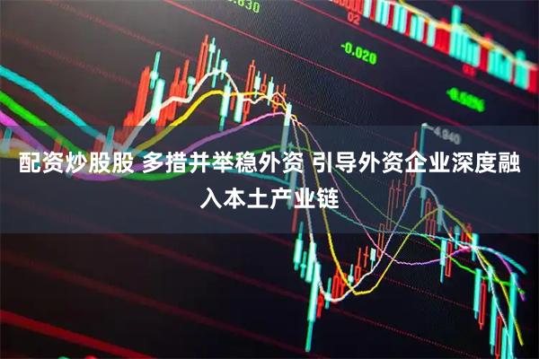 配资炒股股 多措并举稳外资 引导外资企业深度融入本土产业链