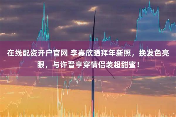 在线配资开户官网 李嘉欣晒拜年新照，换发色亮眼，与许晋亨穿情侣装超甜蜜！