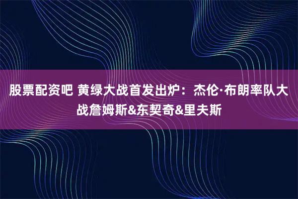 股票配资吧 黄绿大战首发出炉：杰伦·布朗率队大战詹姆斯&东契奇&里夫斯