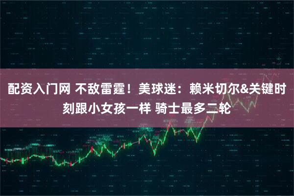 配资入门网 不敌雷霆！美球迷：赖米切尔&关键时刻跟小女孩一样 骑士最多二轮