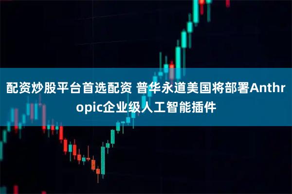 配资炒股平台首选配资 普华永道美国将部署Anthropic企业级人工智能插件
