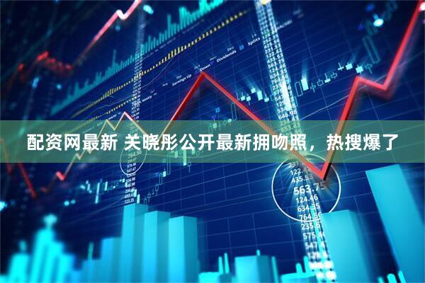 配资网最新 关晓彤公开最新拥吻照，热搜爆了
