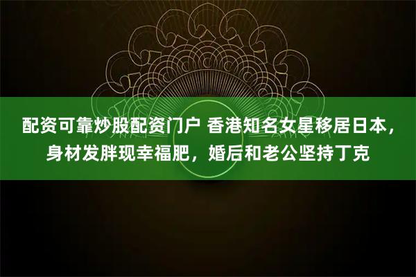 配资可靠炒股配资门户 香港知名女星移居日本，身材发胖现幸福肥，婚后和老公坚持丁克