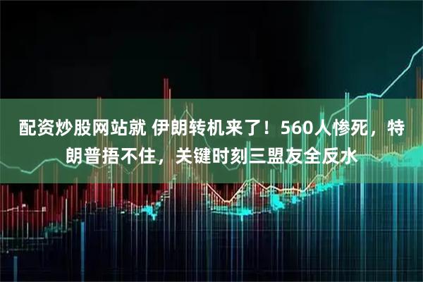 配资炒股网站就 伊朗转机来了！560人惨死，特朗普捂不住，关键时刻三盟友全反水
