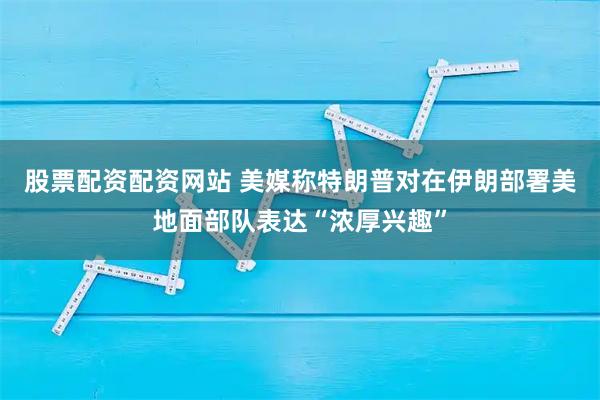 股票配资配资网站 美媒称特朗普对在伊朗部署美地面部队表达“浓厚兴趣”