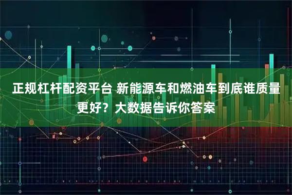 正规杠杆配资平台 新能源车和燃油车到底谁质量更好？大数据告诉你答案
