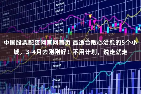 中国股票配资网官网首页 最适合散心治愈的5个小城，3-4月去刚刚好！不用计划，说走就走
