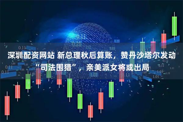 深圳配资网站 新总理秋后算账，赞丹沙塔尔发动“司法围猎”，亲美派女将或出局